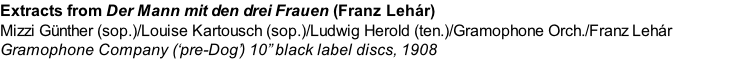 Extracts from Der Mann mit den drei Frauen (Franz Lehár)  Mizzi Günther (sop.)/Louise Kartousch (sop.)/Ludwig Herold (ten.)/Gramophone Orch./Franz Lehár Gramophone Company (‘pre-Dog’) 10” black label discs, 1908